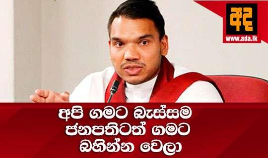 අපි ගමට බැස්සම ජනපතිටත් ගමට බහින්න වෙලා